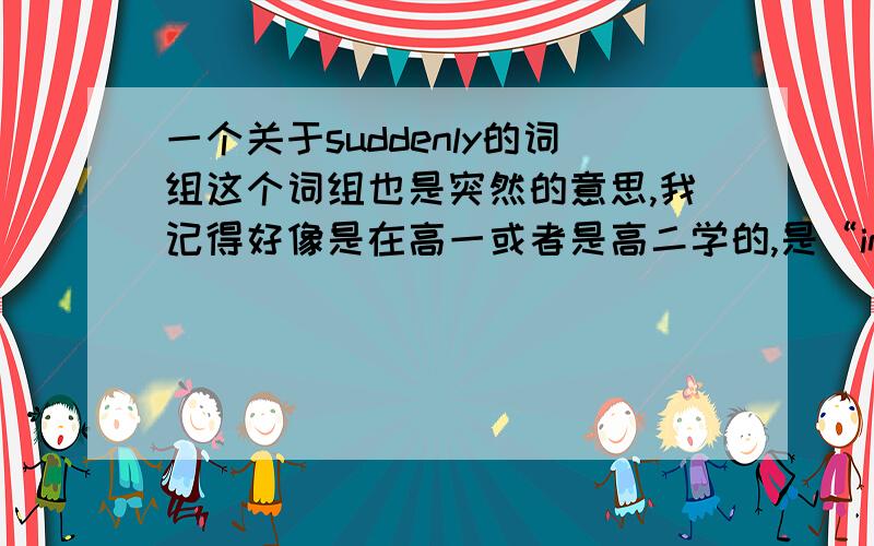 一个关于suddenly的词组这个词组也是突然的意思,我记得好像是在高一或者是高二学的,是“in the suddenly of”么?还是“of suddenly”什么的,我给忘记了,希望有人帮我解答一下,呵呵~