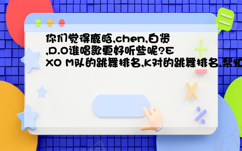 你们觉得鹿晗,chen,白贤,D.O谁唱歌更好听些呢?EXO M队的跳舞排名,K对的跳舞排名,帮忙排一下,谢谢