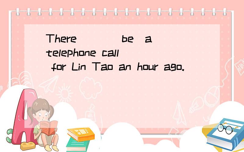There___(be)a telephone call for Lin Tao an hour ago.