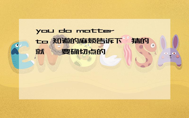 you do matter to 知道的麻烦告诉下,猜的就……要确切点的,