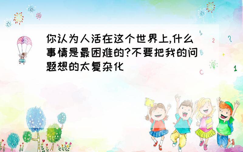 你认为人活在这个世界上,什么事情是最困难的?不要把我的问题想的太复杂化．