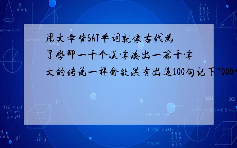 用文章背SAT单词就像古代为了学那一千个汉字凑出一篇千字文的传说一样俞敏洪有出过100句记下7000个单词,就是这种方法,不过里面的单词太简单.我当然知道可以阅读SAT官方指南上的文章啦,