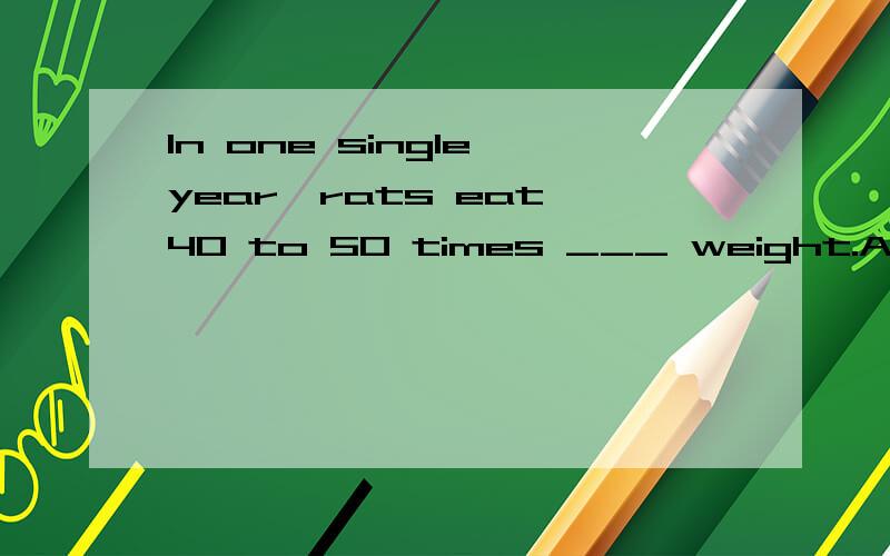 In one single year,rats eat 40 to 50 times ___ weight.A.its B.theirC.ones D.of请高手给个确切的答案,讲下语法知识,再翻译下这句话,