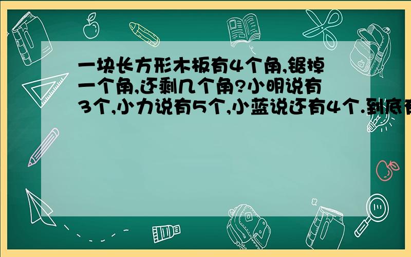 一块长方形木板有4个角,锯掉一个角,还剩几个角?小明说有3个,小力说有5个,小蓝说还有4个.到底有几个