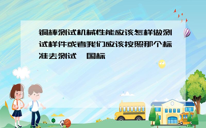 铜棒测试机械性能应该怎样做测试样件或者我们应该按照那个标准去测试,国标