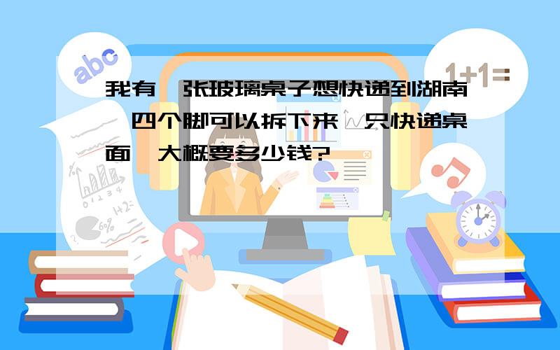 我有一张玻璃桌子想快递到湖南,四个脚可以拆下来,只快递桌面,大概要多少钱?