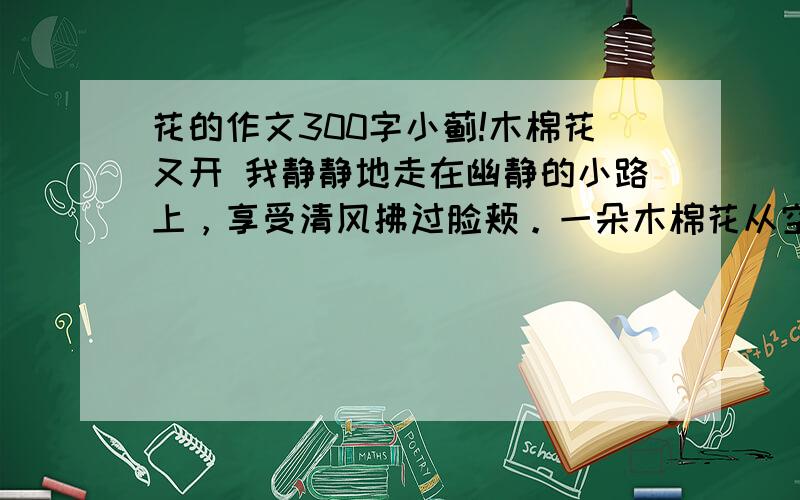 花的作文300字小蓟!木棉花又开 我静静地走在幽静的小路上，享受清风拂过脸颊。一朵木棉花从空中飘落，我俯下身，认真的看着这朵如火焰般美丽的花，心中感慨万千…… 现在我很少能在