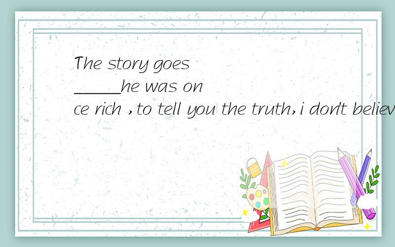 The story goes_____he was once rich ,to tell you the truth,i don't believe it.A.how.B.that C.what D.which