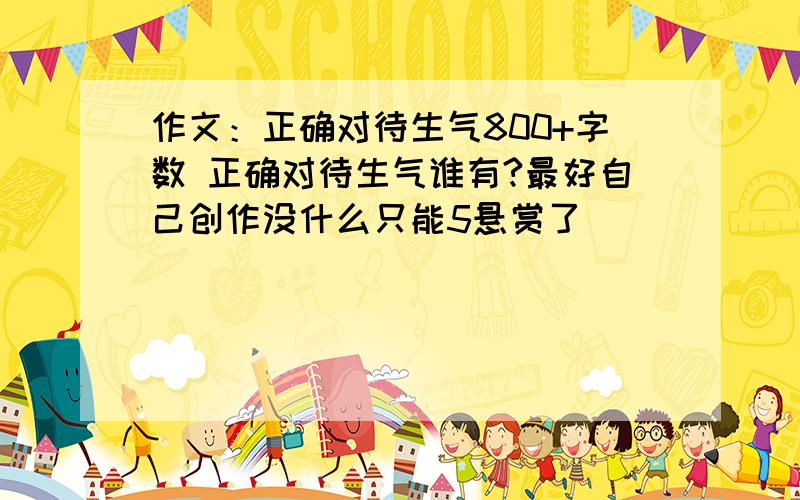 作文：正确对待生气800+字数 正确对待生气谁有?最好自己创作没什么只能5悬赏了