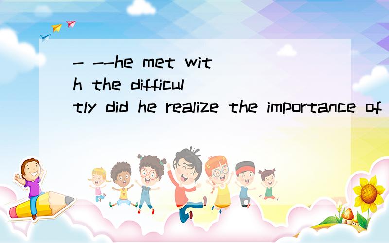 - --he met with the difficultly did he realize the importance of ohe前面的是空 选项A.EVEN THOUGH B.NEVER UNTIL C.ONLY BEFORE D.EVER SINCE