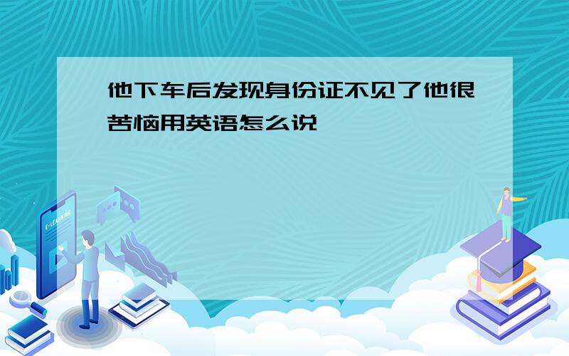 他下车后发现身份证不见了他很苦恼用英语怎么说