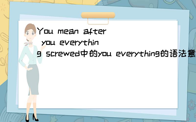 You mean after you everything screwed中的you everything的语法意义是什么?