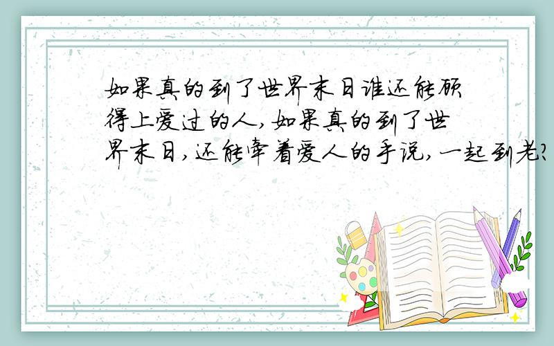 如果真的到了世界末日谁还能顾得上爱过的人,如果真的到了世界末日,还能牵着爱人的手说,一起到老?还会相互依偎,拥抱?会吗?爱真的能穿越生死吗?谁敢坚定的回答,并且对自己的回答做出永