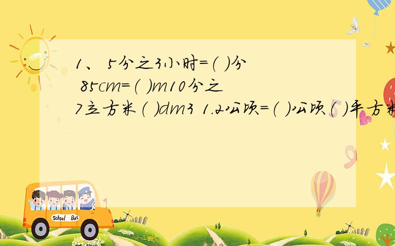 1、 5分之3小时=（ ）分 85cm=（ ）m10分之7立方米（ ）dm3 1.2公顷=（ ）公顷（ ）平方米2、 24分之（ ）=35：（ ）= 8分之5=（ ）：40=（ ）%3、8是5的（ ）%,5比8少（ ）%.4、 7分之5:6分之5的比值是