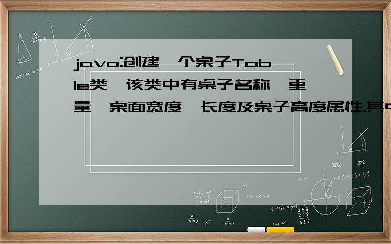 java:创建一个桌子Table类,该类中有桌子名称,重量,桌面宽度,长度及桌子高度属性.其中有：1) 编写一个无参的构造方法和带4个参数的构造方法初始化所有数据成员2) int area() :计算桌面的面积3)