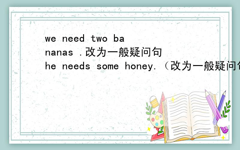 we need two bananas .改为一般疑问句he needs some honey.（改为一般疑问句）她往瓶子里到进一些水.She ____some hot water__ the glass.