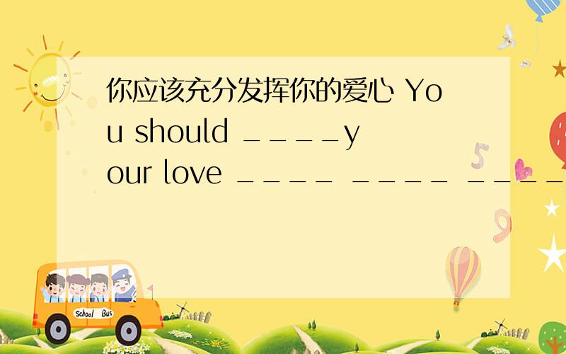 你应该充分发挥你的爱心 You should ____your love ____ ____ _____