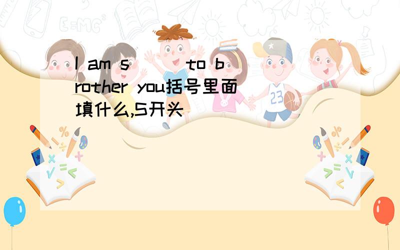 I am s( ) to brother you括号里面填什么,S开头