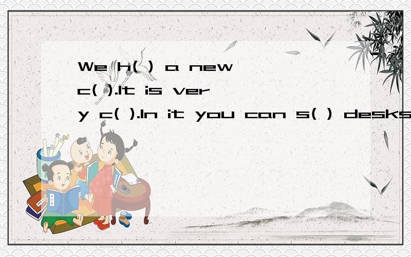 We h( ) a new c( ).It is very c( ).In it you can s( ) desks and chairs.A b( ),a clock ang a map are on the wall.The map is a map of C( ).Four brooms are b( )the door.On the teacher's desk,there are spme f( ).The are for the teachers.L( )at the clock.