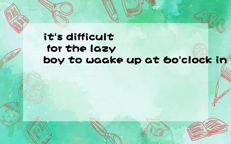 it's difficult for the lazy boy to waake up at 6o'clock in the moring(同义句转换)the lazy boy____ _____ ____ _____ at 6o'clock in the morning