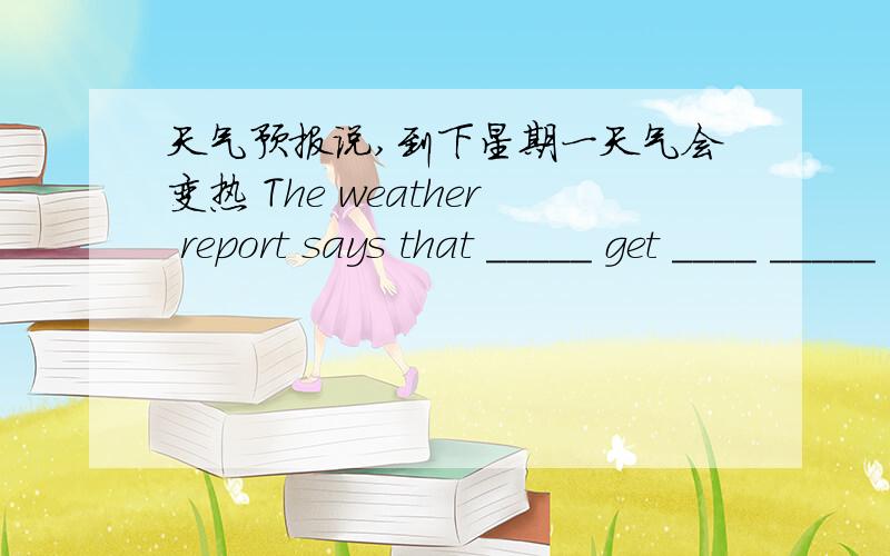 天气预报说,到下星期一天气会变热 The weather report says that _____ get ____ _____ next Monday.