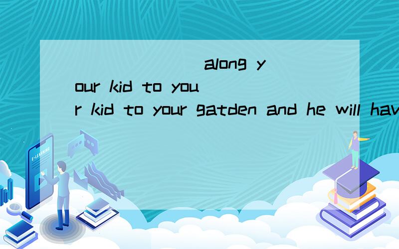 _______along your kid to your kid to your gatden and he will have a good time here. A.BringB.To bring   C.Bringing   D.If you bring