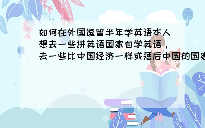 如何在外国逗留半年学英语本人想去一些讲英语国家自学英语，去一些比中国经济一样或落后中国的国家学英语，这么成本低，因为学英语一定要环境，有英语基础的人应该去国外半年就学