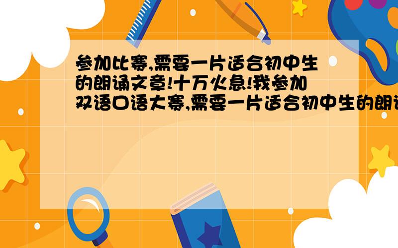 参加比赛,需要一片适合初中生的朗诵文章!十万火急!我参加双语口语大赛,需要一片适合初中生的朗诵文章!我是女的!十万火急!求求您们帮帮我!