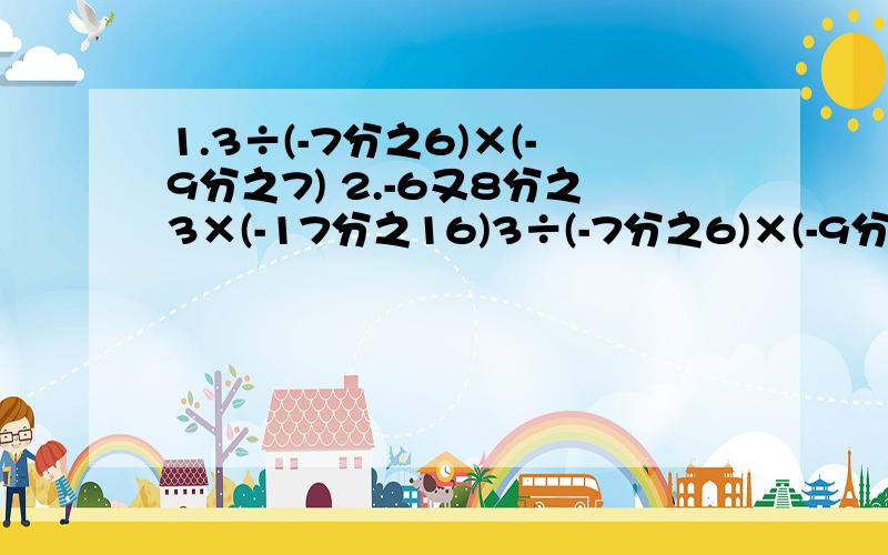 1.3÷(-7分之6)×(-9分之7) 2.-6又8分之3×(-17分之16)3÷(-7分之6)×(-9分之7)-6又8分之3×(-17分之16)不要看错题目