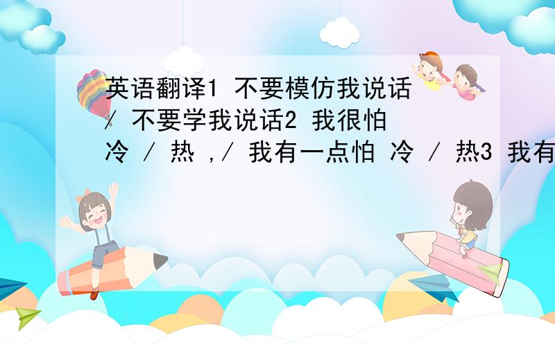 英语翻译1 不要模仿我说话 / 不要学我说话2 我很怕 冷 / 热 ,/ 我有一点怕 冷 / 热3 我有一点 头晕 / 头痛 ,/ 我头很痛 / 很晕4 他把一辆自行车推倒了5 他从自行车上摔了下来6 我想多买一点水