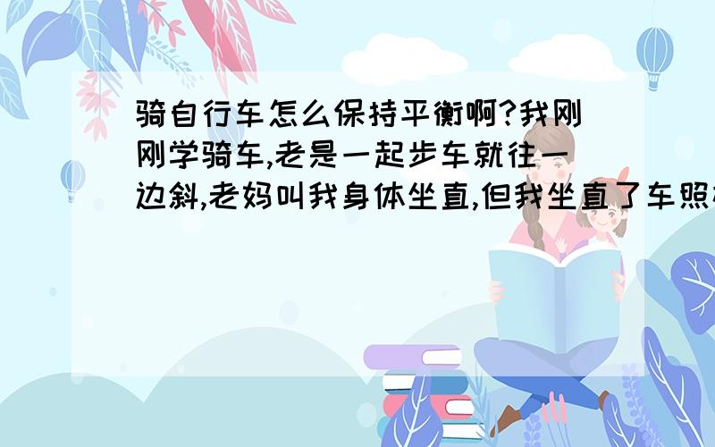 骑自行车怎么保持平衡啊?我刚刚学骑车,老是一起步车就往一边斜,老妈叫我身体坐直,但我坐直了车照样还是斜,骑着骑着就会摔.老爸叫我车子要斜的时候调整一下车头,但那样是越搞车越斜.