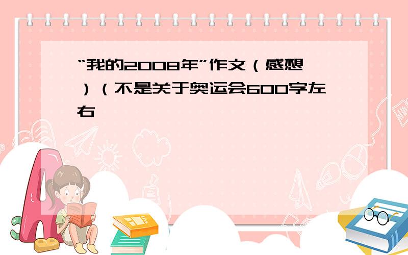 “我的2008年”作文（感想）（不是关于奥运会600字左右