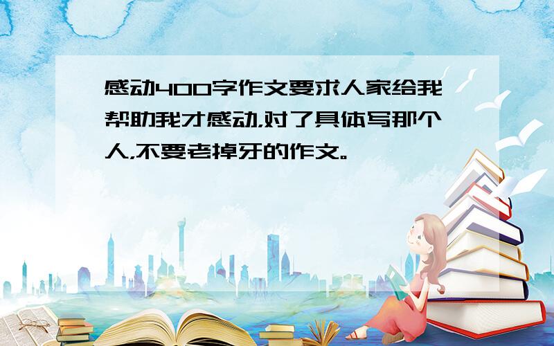 感动400字作文要求人家给我帮助我才感动，对了具体写那个人，不要老掉牙的作文。