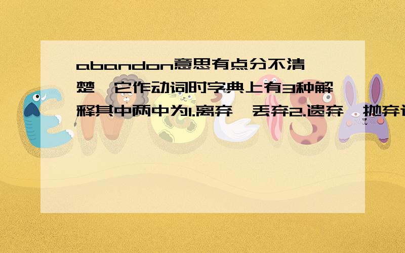 abandon意思有点分不清楚,它作动词时字典上有3种解释其中两中为1.离弃,丢弃2.遗弃,抛弃这两种意思有何区别,不太分的出来