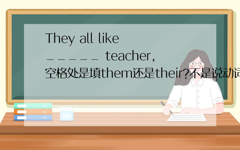 They all like _____ teacher,空格处是填them还是their?不是说动词加宾格的吗?（我们老师说“动宾”）我现在上初一,刚考过试,这是试卷的一个题目,我拿不准,想问问的,