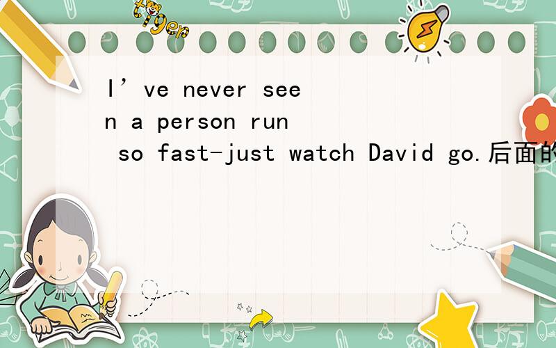 I’ve never seen a person run so fast-just watch David go.后面的just watch David go是说看大卫走还是看大卫,然后我跟着走不应该是run吗