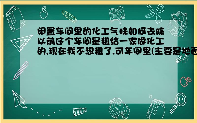 闲置车间里的化工气味如何去除以前这个车间是租给一家做化工的,现在我不想租了,可车间里(主要是地面上)的化工味难闻,呛鼻,还流鼻涕,打喷气,如何去除,