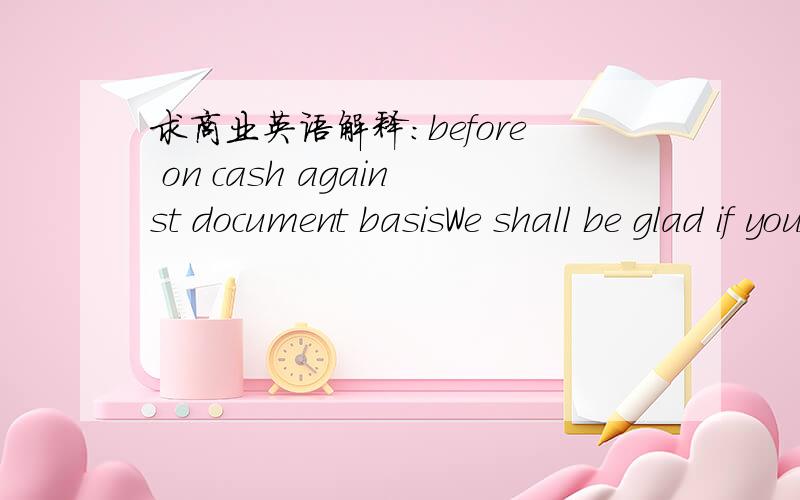 求商业英语解释：before on cash against document basisWe shall be glad if you ship the goods to us as before on cash against document basis.请教before on cash against document basis 特别是before on的意思