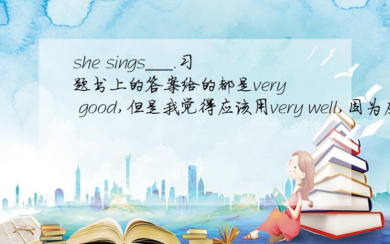 she sings___.习题书上的答案给的都是very good,但是我觉得应该用very well,因为应该用副词well修饰动词sing,