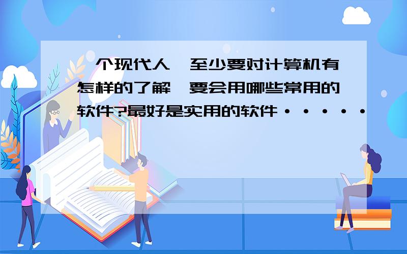 一个现代人,至少要对计算机有怎样的了解,要会用哪些常用的软件?最好是实用的软件·····