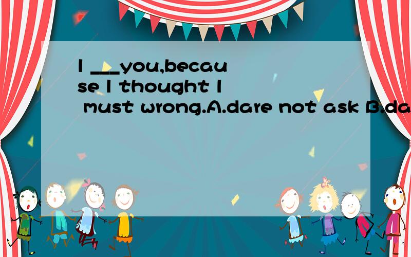 l ___you,because l thought l must wrong.A.dare not ask B.dare not to ask ...l ___you,because l thought l must wrong.A.dare not ask B.dare not to ask C.dare not asking D.dare to not ask