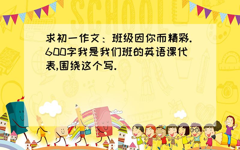 求初一作文：班级因你而精彩.600字我是我们班的英语课代表,围绕这个写.