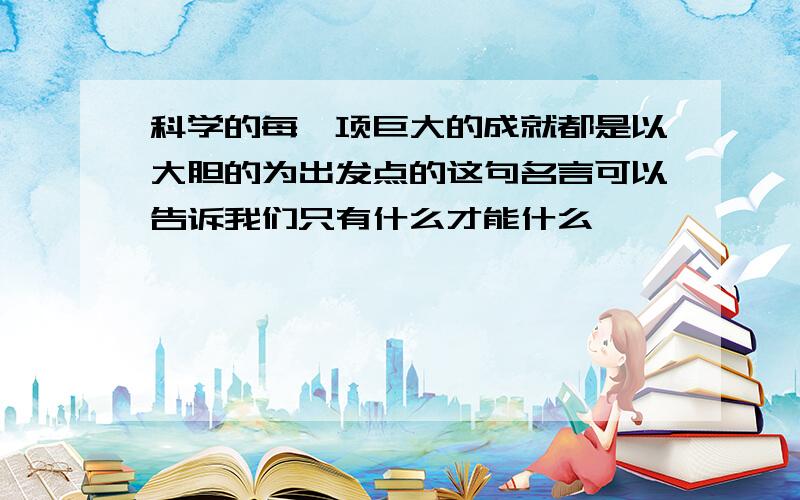 科学的每一项巨大的成就都是以大胆的为出发点的这句名言可以告诉我们只有什么才能什么