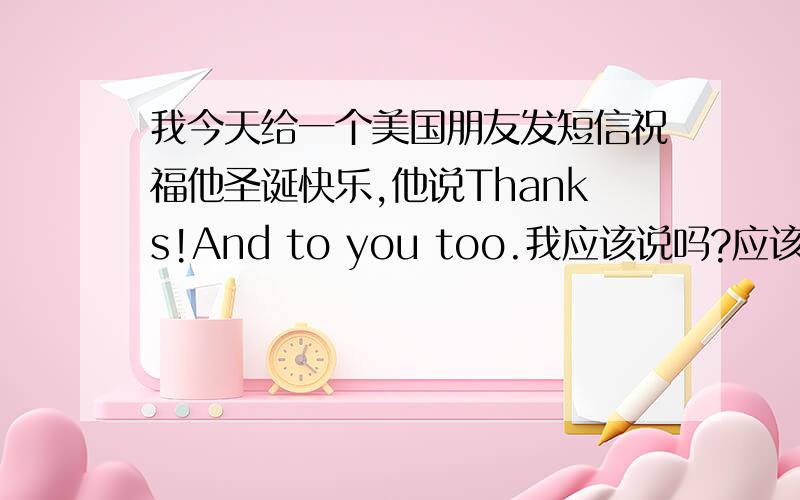 我今天给一个美国朋友发短信祝福他圣诞快乐,他说Thanks!And to you too.我应该说吗?应该说什么?说That‘ 美国人习惯这样吗?