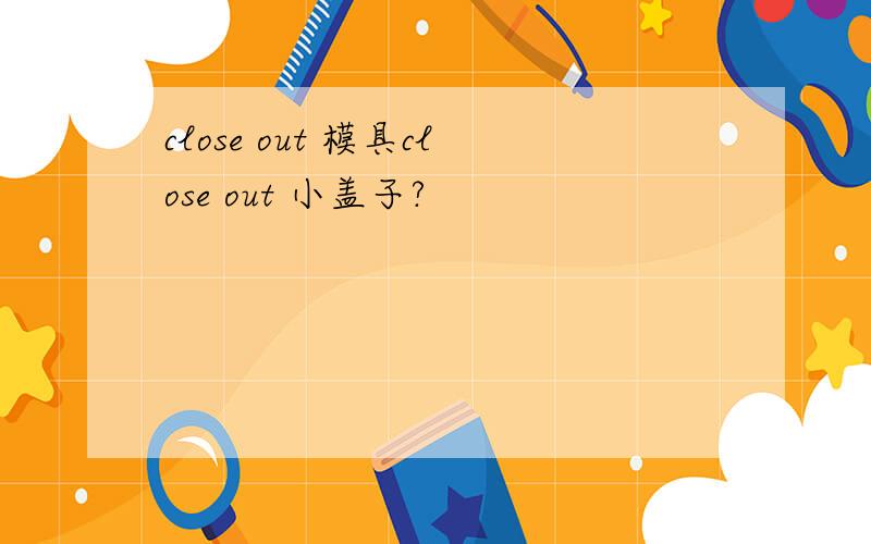 close out 模具close out 小盖子?