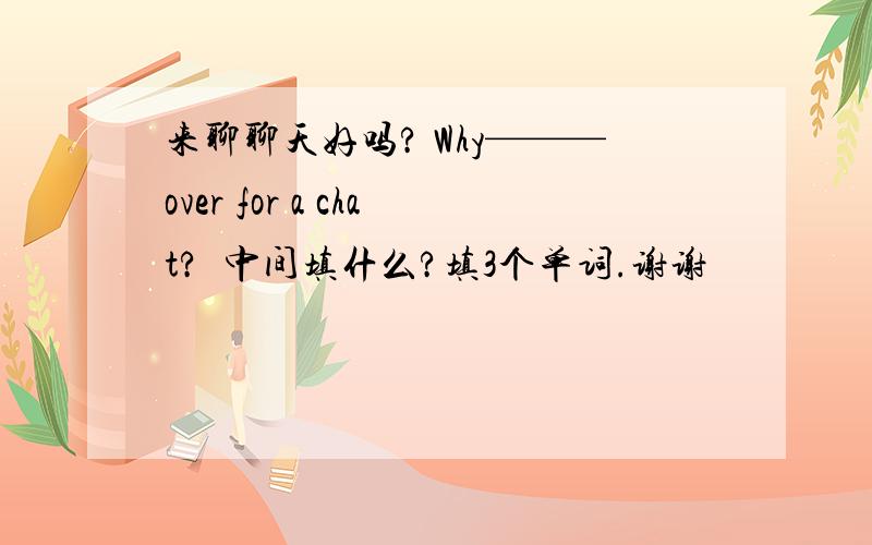 来聊聊天好吗? Why———over for a chat?  中间填什么?填3个单词.谢谢