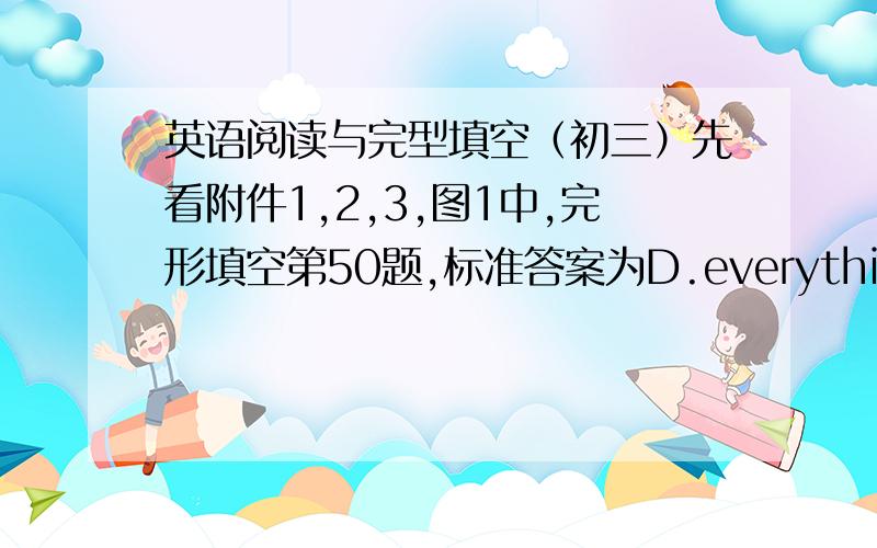 英语阅读与完型填空（初三）先看附件1,2,3,图1中,完形填空第50题,标准答案为D.everything.但前面有not,却不选anything.图3中,59题,B和D中,为什么D是错的?（文章在图2和图3）图一http://hi.baidu.com/%CE%E2%