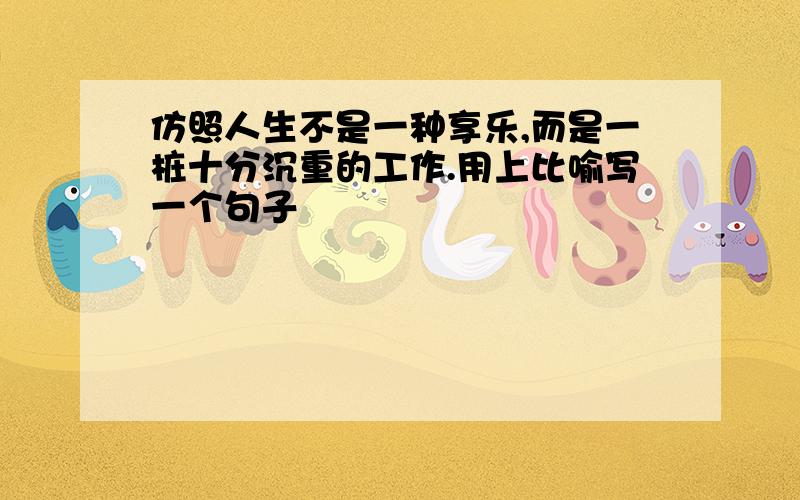 仿照人生不是一种享乐,而是一桩十分沉重的工作.用上比喻写一个句子