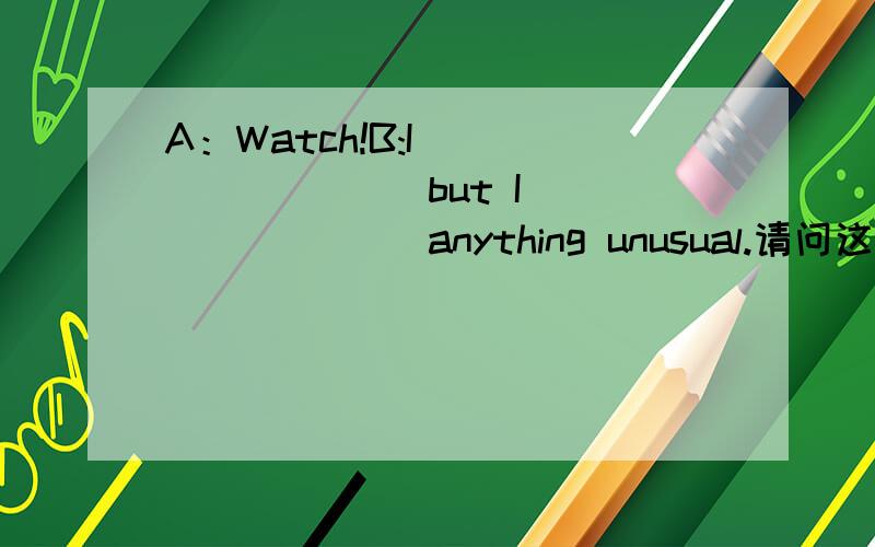 A：Watch!B:I ________ but I _______ anything unusual.请问这里为什么填 “amA：Watch!B:I ________ but I _______ anything unusual.请问这里为什么填 “am watching”和“don't see”.不是说but前后连接的形式一样吗?怎么