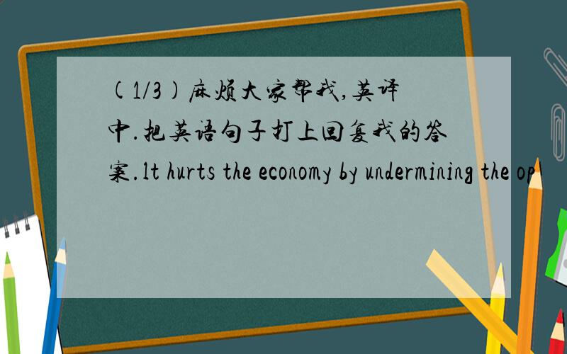 (1/3)麻烦大家帮我,英译中.把英语句子打上回复我的答案.lt hurts the economy by undermining the op